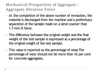 Mechanical Prosperities of Aggregate :
Aggregate Abrasion Value
⦁ At the completion of the above number of revolution, the
material is discharged from the machine and a preliminary
separation of the sample made on a sieve coarser than
1.7 mm IS Sieve.
⦁ The difference between the original weight and the final
weight of the test sample is expressed as a percentage of
the original weight of the test sample.
⦁ This value is reported as the percentage of wear.The
percentage of wear should not be more than 16 per cent
for concrete aggregates.
 