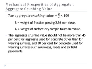 Mechanical Prosperities of Aggregate :
Aggregate Crushing Value
𝐵
⦁ 𝑇ℎ𝑒 𝑎𝑔𝑔𝑟𝑒𝑔𝑎𝑡𝑒 𝑐𝑟𝑢𝑠ℎ𝑖𝑛𝑔 𝑣𝑎𝑙𝑢𝑒 = 𝐴
× 100
B = weight of fraction passing 2.36 mm sieve,
A = weight of surface-dry sample taken in mould.
⦁ The aggregate crushing value should not be more than 45
per cent for aggregate used for concrete other than for
wearing surfaces,and 30 per cent for concrete used for
wearing surfaces such arunways, roads and air field
pavements.
 