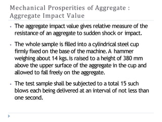 Mechanical Prosperities of Aggregate :
Aggregate Impact Value
⦁ The aggregate impact value gives relative measure of the
resistance of an aggregate to sudden shock or impact.
⦁ The whole sample is filled into a cylindrical steel cup
firmly fixed on the base of the machine.A hammer
weighing about 14 kgs.is raised to a height of 380 mm
above the upper surface of the aggregate in the cup and
allowed to fall freely on the aggregate.
⦁ The test sample shall be subjected to a total 15 such
blows each being delivered at an interval of not less than
one second.
 