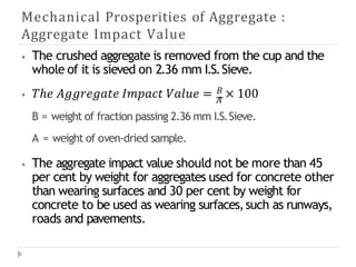 Mechanical Prosperities of Aggregate :
Aggregate Impact Value
𝐵
⦁ The crushed aggregate is removed from the cup and the
whole of it is sieved on 2.36 mm I.S.Sieve.
⦁ 𝑇ℎ𝑒 𝐴𝑔𝑔𝑟𝑒𝑔𝑎𝑡𝑒 𝐼𝑚𝑝𝑎𝑐𝑡 𝑉𝑎𝑙𝑢𝑒 = 𝐴
× 100
B = weight of fraction passing 2.36 mm I.S.Sieve.
A = weight of oven-dried sample.
⦁ The aggregate impact value should not be more than 45
per cent by weight for aggregates used for concrete other
than wearing surfaces and 30 per cent by weight for
concrete to be used as wearing surfaces,such as runways,
roads and pavements.
 