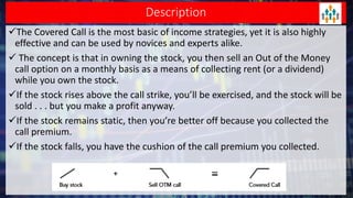 Description
The Covered Call is the most basic of income strategies, yet it is also highly
effective and can be used by novices and experts alike.
 The concept is that in owning the stock, you then sell an Out of the Money
call option on a monthly basis as a means of collecting rent (or a dividend)
while you own the stock.
If the stock rises above the call strike, you’ll be exercised, and the stock will be
sold . . . but you make a profit anyway.
If the stock remains static, then you’re better off because you collected the
call premium.
If the stock falls, you have the cushion of the call premium you collected.
 
