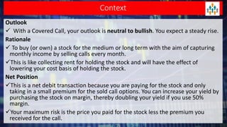 Context
Outlook
 With a Covered Call, your outlook is neutral to bullish. You expect a steady rise.
Rationale
 To buy (or own) a stock for the medium or long term with the aim of capturing
monthly income by selling calls every month.
This is like collecting rent for holding the stock and will have the effect of
lowering your cost basis of holding the stock.
Net Position
This is a net debit transaction because you are paying for the stock and only
taking in a small premium for the sold call options. You can increase your yield by
purchasing the stock on margin, thereby doubling your yield if you use 50%
margin.
Your maximum risk is the price you paid for the stock less the premium you
received for the call.
 