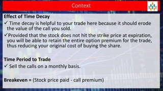 Context
Effect of Time Decay
 Time decay is helpful to your trade here because it should erode
the value of the call you sold.
Provided that the stock does not hit the strike price at expiration,
you will be able to retain the entire option premium for the trade,
thus reducing your original cost of buying the share.
Time Period to Trade
 Sell the calls on a monthly basis.
Breakeven = (Stock price paid - call premium)
 