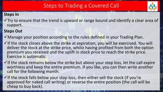 Steps to Trading a Covered Call
Steps In
Try to ensure that the trend is upward or range bound and identify a clear area of
support.
Steps Out
Manage your position according to the rules defined in your Trading Plan.
If the stock closes above the strike at expiration, you will be exercised. You will
deliver the stock at the strike price, whilst having profited from both the option
premium you received and the uplift in stock price to reach the strike price.
Exercise is automatic.
If the stock remains below the strike but above your stop loss, let the call expire
worthless and keep the entire premium. If you like, you can then write another
call for the following month.
If the stock falls below your stop loss, then either sell the stock (if you’re
approved for naked call writing) or reverse the entire position (the call will be
cheap to buy back).
 