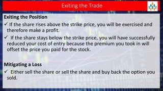 Exiting the Trade
Exiting the Position
 If the share rises above the strike price, you will be exercised and
therefore make a profit.
 If the share stays below the strike price, you will have successfully
reduced your cost of entry because the premium you took in will
offset the price you paid for the stock.
Mitigating a Loss
 Either sell the share or sell the share and buy back the option you
sold.
 