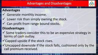 Advantages and Disadvantages
Advantages
 Generate monthly income.
 Lower risk than simply owning the stock.
 Can profit from range bound stocks.
Disadvantages
 Some traders consider this to be an expensive strategy in
terms of cash outlay.
Capped upside if the stock rises.
Uncapped downside if the stock falls, cushioned only by the
call premium received.
 
