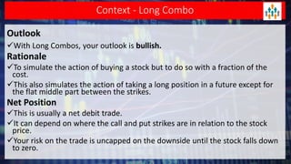 Context - Long Combo
Outlook
With Long Combos, your outlook is bullish.
Rationale
To simulate the action of buying a stock but to do so with a fraction of the
cost.
This also simulates the action of taking a long position in a future except for
the flat middle part between the strikes.
Net Position
This is usually a net debit trade.
It can depend on where the call and put strikes are in relation to the stock
price.
Your risk on the trade is uncapped on the downside until the stock falls down
to zero.
 