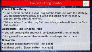 Context – Long Combo
Effect of Time Decay
Time decay is harmful to your Long Combo trade, but with this strategy,
you are hedging time decay by buying and selling near the money
options, so the effect is minimal.
What you lose from the Long Call time value, you benefit from the Short
Put position.
Appropriate Time Period to Trade
 you will be using this strategy in conjunction with another trade.
It is generally more sensible to use this as a longer -term trade.
Breakeven
• With net debits: [higher strike + net debit]
• With net credits: [lower strike - net credit]
 