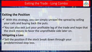 Exiting the Trade - Long Combo
Exiting the Position
 With this strategy, you can simply unravel the spread by selling
your calls and buying back the puts.
You can also exit just your profitable leg of the trade and hope that
the stock moves to favor the unprofitable side later on.
Mitigating a Loss
Sell the position if the stock break down through your
predetermined stop loss.
 