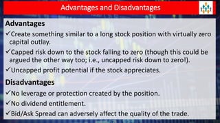 Advantages and Disadvantages
Advantages
Create something similar to a long stock position with virtually zero
capital outlay.
Capped risk down to the stock falling to zero (though this could be
argued the other way too; i.e., uncapped risk down to zero!).
Uncapped profit potential if the stock appreciates.
Disadvantages
No leverage or protection created by the position.
No dividend entitlement.
Bid/Ask Spread can adversely affect the quality of the trade.
 