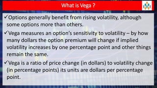 What is Vega ?
Options generally benefit from rising volatility, although
some options more than others.
Vega measures an option’s sensitivity to volatility – by how
many dollars the option premium will change if implied
volatility increases by one percentage point and other things
remain the same.
Vega is a ratio of price change (in dollars) to volatility change
(in percentage points) its units are dollars per percentage
point.
 