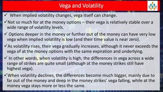 Vega and Volatility
 When implied volatility changes, vega itself can change.
Not so much for at the money options – their vega is relatively stable over a
wide range of volatility levels.
 Options deeper in the money or further out of the money can have very low
vega when implied volatility is low (and their time value is near zero).
As volatility rises, their vega gradually increases, although it never exceeds the
vega of at the money options with the same expiration and underlying.
 In other words, when volatility is high, the differences in vega across a wide
range of strikes are quite small (although at the money strikes still have
highest vega).
When volatility declines, the differences become much bigger, mainly due to
far out of the money and deep in the money strikes’ vega falling, while at the
money vega stays more or less the same.
 