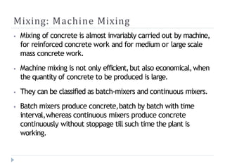 Mixing: Machine Mixing
⦁ Mixing of concrete is almost invariably carried out by machine,
for reinforced concrete work and for medium or large scale
mass concrete work.
⦁ Machine mixing is not only efficient,but also economical,when
the quantity of concrete to be produced is large.
⦁ They can be classified as batch-mixers and continuous mixers.
⦁ Batch mixers produce concrete,batch by batch with time
interval,whereas continuous mixers produce concrete
continuously without stoppage till such time the plant is
working.
 