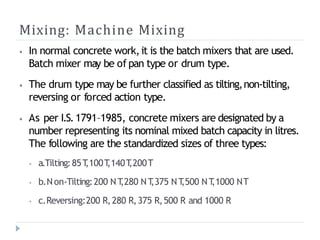 Mixing: Machine Mixing
⦁ In normal concrete work,it is the batch mixers that are used.
Batch mixer may be of pan type or drum type.
⦁ The drum type may be further classified as tilting,non-tilting,
reversing or forced action type.
⦁ As per I.S.1791–1985, concrete mixers are designated by a
number representing its nominal mixed batch capacity in litres.
The following are the standardized sizes of three types:
⦁ a.Tilting:85T
,100T
,140T
,200T
⦁ b.Non-Tilting:200 NT
,280 NT
,375 NT
,500 NT
,1000 NT
⦁ c.Reversing:200 R,280 R,375 R,500 R and 1000 R
 