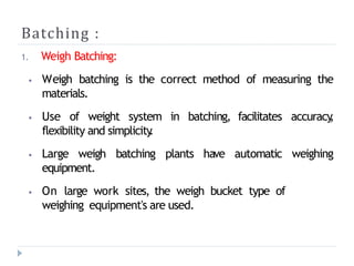 Batching :
1. Weigh Batching:
⦁ Weigh batching is the correct method of measuring the
materials.
⦁ Use of weight system in batching, facilitates accuracy
,
flexibility and simplicity
.
⦁ Large weigh batching plants have automatic weighing
equipment.
⦁ On large work sites, the weigh bucket type of
weighing equipment's are used.
 