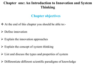Chapter one: An Introduction to Innovation and System
Thinking
Chapter objectives
 At the end of this chapter you should be able to:-
 Define innovation
 Explain the innovation approaches
 Explain the concept of system thinking
 List and discuss the types and properties of system
 Differentiate different scientific paradigms of knowledge
 