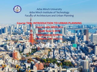 Arba Minch University
Arba Minch Institute of Technology
Faculty of Architecture and Urban Planning
Course Title: INTRODUCTION TO URBAN PLANNING
Course code: ARCH-3172
Credit hour: 6 ECTS
Target Group: G3-Arch,
Academic Year: 2022/23
LECTURE NOTE
Prepared by: Melese Becha (MSc.)
November, 2022
Arba Minch, Ethiopia
 