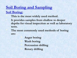Soil Boring and Sampling
Soil Boring:
• This is the most widely used method.
• It provides samples from shallow to deeper
depths for visual inspection as well as laboratory
tests.
• The most commonly used methods of boring
are:
 Auger boring
 Wash boring
 Percussion drilling
 Rotary drilling
11
 
