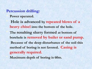 Percussion drilling:
• Power operated.
• Hole is advanced by repeated blows of a
heavy chisel into the bottom of the hole.
• The resulting slurry formed at bottom of
borehole is removed by bailer or sand pump.
• Because of the deep disturbance of the soil this
method of boring is not favored. Casing is
generally required.
• Maximum depth of boring is 60m.
19
 