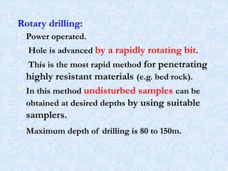 Rotary drilling:
• Power operated.
• Hole is advanced by a rapidly rotating bit.
• This is the most rapid method for penetrating
highly resistant materials (e.g. bed rock).
• In this method undisturbed samples can be
obtained at desired depths by using suitable
samplers.
• Maximum depth of drilling is 80 to 150m.
21
 