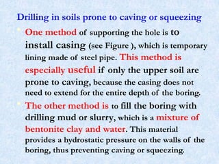 Drilling in soils prone to caving or squeezing
• One method of supporting the hole is to
install casing (see Figure ), which is temporary
lining made of steel pipe. This method is
especially useful if only the upper soil are
prone to caving, because the casing does not
need to extend for the entire depth of the boring.
• The other method is to fill the boring with
drilling mud or slurry, which is a mixture of
bentonite clay and water. This material
provides a hydrostatic pressure on the walls of the
boring, thus preventing caving or squeezing.
24
 