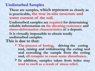 Undisturbed Samples
• These are samples, which represent as closely as
is practicable, the true in-situ structure and
water content of the soil.
• Undisturbed samples are required for determining
reliable information on the shearing resistance and
stress-deformation characteristics of a deposit.
• It is virtually impossible to obtain totally
undisturbed samples.
This is due to that:
 The process of boring, driving the coring
tool, raising and withdrawing the coring tool
and extruding the sample from the coring
tool, all conspire to cause some disturbance.
 In addition, samples taken from holes may
tend to swell as a result of stress relief.
29
 