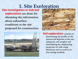 1. Site Exploration
3
Site investigation or Sub-Soil
explorations are done for
obtaining the information
about subsurface
conditions at the site
proposed for construction.
Soil exploration consists of
determining the profile of the
natural soil deposits at the site,
taking the soil samples and
determining the engineering
properties of soils using
laboratory tests as well as in-
situ testing methods
 