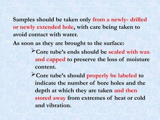 • Samples should be taken only from a newly- drilled
or newly extended hole, with care being taken to
avoid contact with water.
• As soon as they are brought to the surface:
Core tube’s ends should be sealed with wax
and capped to preserve the loss of moisture
content.
Core tube’s should properly be labeled to
indicate the number of bore holes and the
depth at which they are taken and then
stored away from extremes of heat or cold
and vibration.
30
 
