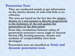 Penetration Tests
• They are conducted mainly to get information
on the relative density of soils with little or no
cohesion.
• The tests are based on the fact that the relative
density of a soil stratum is directly proportional
to the resistance of the soil against the
penetration of the drive point.
• From this, correlations between values of
penetration resistance versus angle of internal
friction (Φ), bearing pressure, density and
modulus of compressibility have been
developed.
• Penetration tests are classified as: Static and
dynamic penetration tests.
33
 