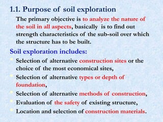 1.1. Purpose of soil exploration
The primary objective is to analyze the nature of
the soil in all aspects, basically is to find out
strength characteristics of the sub-soil over which
the structure has to be built.
Soil exploration includes:
 Selection of alternative construction sites or the
choice of the most economical sites,
 Selection of alternative types or depth of
foundation,
 Selection of alternative methods of construction,
 Evaluation of the safety of existing structure,
 Location and selection of construction materials.
4
 