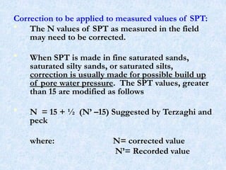 Correction to be applied to measured values of SPT:
• The N values of SPT as measured in the field
may need to be corrected.
• When SPT is made in fine saturated sands,
saturated silty sands, or saturated silts,
correction is usually made for possible build up
of pore water pressure. The SPT values, greater
than 15 are modified as follows
• N = 15 + ½ (N’ –15) Suggested by Terzaghi and
peck
where: N= corrected value
N’= Recorded value
45
 