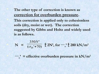 • The other type of correction is known as
correction for overburden pressure.
• This correction is applied only to cohesionless
soils (dry, moist or wet). The correction
suggested by Gibbs and Holtz and widely used
is as follows.
• N =  2N’, for o’  280 kN/m2
• o’ = effective overburden pressure in kN/m2
)
70
'
(
'
350

o
N

46
 