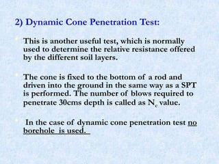 2) Dynamic Cone Penetration Test:
• This is another useful test, which is normally
used to determine the relative resistance offered
by the different soil layers.
• The cone is fixed to the bottom of a rod and
driven into the ground in the same way as a SPT
is performed. The number of blows required to
penetrate 30cms depth is called as Nc value.
• In the case of dynamic cone penetration test no
borehole is used.
47
 