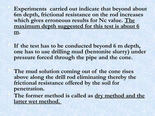 • Experiments carried out indicate that beyond about
6m depth, frictional resistance on the rod increases
which gives erroneous results for Nc value. The
maximum depth suggested for this test is about 6
m.
• If the test has to be conducted beyond 6 m depth,
one has to use drilling mud (bentonite slurry) under
pressure forced through the pipe and the cone.
• The mud solution coming out of the cone rises
above along the drill rod eliminating thereby the
frictional resistance offered by the soil for
penetration.
• The former method is called as dry method and the
latter wet method.
48
 