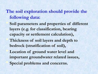 The soil exploration should provide the
following data:
 Soil parameters and properties of different
layers (e.g. for classification, bearing
capacity or settlement calculation),
 Thickness of soil layers and depth to
bedrock (stratification of soil),
 Location of ground water level and
important groundwater related issues,
 Special problems and concerns.
5
 