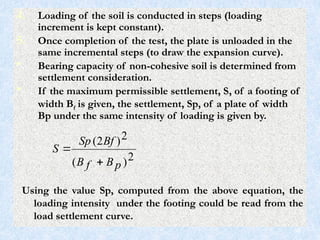 4. Loading of the soil is conducted in steps (loading
increment is kept constant).
5. Once completion of the test, the plate is unloaded in the
same incremental steps (to draw the expansion curve).
• Bearing capacity of non-cohesive soil is determined from
settlement consideration.
• If the maximum permissible settlement, S, of a footing of
width Bf is given, the settlement, Sp, of a plate of width
Bp under the same intensity of loading is given by.
2
)
(
2
)
2
(
p
B
f
B
Bf
Sp
S


Using the value Sp, computed from the above equation, the
loading intensity under the footing could be read from the
load settlement curve.
58
 