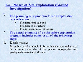 1.2. Phases of Site Exploration (Ground
Investigation)
• The planning of a program for soil exploration
depends upon:
– The nature of sub-soil
– The type of structure
– The importance of structure
• The actual planning of a subsurface exploration
program includes some or all of the following
steps:
i. Desk-study:
Assembly of all available information on type and use of
the structure, and also of the general topographic and
geological character of the site.
6
 