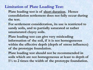 Limitation of Plate Loading Test:
• Plate loading test is of short duration. Hence
consolidation settlement does not fully occur during
the test.
• For settlement consideration, its use is restricted to
sandy soils, and to partially saturated or rather
unsaturated clayey soils.
• Plate loading test can give very misleading
information of the soil, if it is not homogeneous
within the effective depth (depth of stress influence)
of the prototype foundation.
• Plate loading test should not be recommended in
soils which are not homogeneous at least to depth of
1½ to 2 times the width of the prototype foundation.
60
 