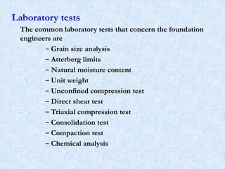 Laboratory tests
The common laboratory tests that concern the foundation
engineers are
– Grain size analysis
– Atterberg limits
– Natural moisture content
– Unit weight
– Unconfined compression test
– Direct shear test
– Triaxial compression test
– Consolidation test
– Compaction test
– Chemical analysis
66
 
