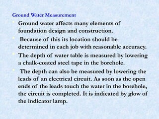 Ground Water Measurement
• Ground water affects many elements of
foundation design and construction.
• Because of this its location should be
determined in each job with reasonable accuracy.
• The depth of water table is measured by lowering
a chalk-coated steel tape in the borehole.
• The depth can also be measured by lowering the
leads of an electrical circuit. As soon as the open
ends of the leads touch the water in the borehole,
the circuit is completed. It is indicated by glow of
the indicator lamp.
67
 