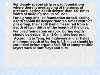 3. For closely spaced strip or pad foundations
where there is overlapping of the zones of
pressure, boring depth deeper than 1.5 times
width of building should be used.
4. For a group of piled foundation on soil, boring
depth should be deeper than 1.5 times width of
pile group, the depth being measured from a
depth of two- thirds of the length of the piles.
5. For piled foundation on rock, boring depth
should be deeper than 3.0m inside bedrock.
6. According to Teng, for highways and airfields
minimum depth of boring is 1.5m, but should be
extended below organic soil, fill or compressible
layers such as soft clays and silts.
69
 