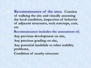 ii. Reconnaissance of the area: Consists
of walking the site and visually assessing
the local condition, inspection of behavior
of adjacent structures, rock outcrops, cuts,
etc.
Reconnaissance includes the assessment of;
• Any previous development on site,
• Any previous grading on site,
• Any potential landslide or other stability
problems,
• Condition of nearby structure
7
 
