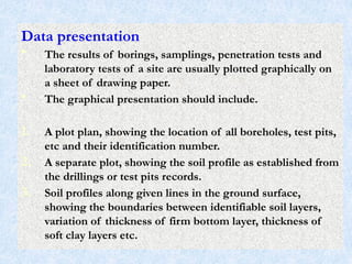 Data presentation
• The results of borings, samplings, penetration tests and
laboratory tests of a site are usually plotted graphically on
a sheet of drawing paper.
• The graphical presentation should include.
1. A plot plan, showing the location of all boreholes, test pits,
etc and their identification number.
2. A separate plot, showing the soil profile as established from
the drillings or test pits records.
3. Soil profiles along given lines in the ground surface,
showing the boundaries between identifiable soil layers,
variation of thickness of firm bottom layer, thickness of
soft clay layers etc.
71
 