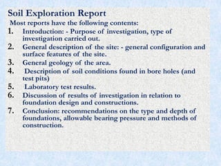 Soil Exploration Report
Most reports have the following contents:
1. Introduction: - Purpose of investigation, type of
investigation carried out.
2. General description of the site: - general configuration and
surface features of the site.
3. General geology of the area.
4. Description of soil conditions found in bore holes (and
test pits)
5. Laboratory test results.
6. Discussion of results of investigation in relation to
foundation design and constructions.
7. Conclusion: recommendations on the type and depth of
foundations, allowable bearing pressure and methods of
construction.
75
 