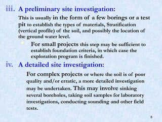 iii. A preliminary site investigation:
This is usually in the form of a few borings or a test
pit to establish the types of materials, Stratification
(vertical profile) of the soil, and possibly the location of
the ground water level.
 For small projects this step may be sufficient to
establish foundation criteria, in which case the
exploration program is finished.
iv. A detailed site investigation:
For complex projects or where the soil is of poor
quality and/or erratic, a more detailed investigation
may be undertaken. This may involve sinking
several boreholes, taking soil samples for laboratory
investigations, conducting sounding and other field
tests.
8
 