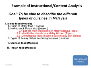 Example of Instructional/Content Analysis 
Goal: To be able to describe the different 
types of cuisines in Malaysia 
I. Malay food (Module) 
1. Origin of Malay food (Lesson) 
2. How to cook Malay food (Lesson) 
2.1 List the main ingredients in Malay cooking (Topic) 
2.2 Identify the utensils in a Malay kitchen (Topic) 
2.2 Demonstrate how to cook a basic Malay dish (Topic) 
3. Types of Malay dishes according to states (Lesson) 
II. Chinese food (Module) 
III. Indian food (Module) 
1. 
9/24/2014 MID 7133 12 
 