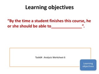 Learning objectives 
“By the time a student finishes this course, he 
or she should be able to______________”. 
Task6# : Analysis Worksheet 6 
 
