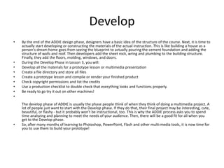 Develop 
• By the end of the ADDIE design phase, designers have a basic idea of the structure of the course. Next, it is time to 
actually start developing or constructing the materials of the actual instruction. This is like building a house as a 
person's dream home goes from seeing the blueprint to actually pouring the cement foundation and adding the 
structure of walls and roof. Then developers add the sheet rock, wring and plumbing to the building structure. 
Finally, they add the floors, molding, windows, and doors. 
• During the Develop Phase in Lesson 3, you will: 
• Develop all the materials for a prototype lesson or multimedia presentation 
• Create a file directory and store all files 
• Create a prototype lesson and compile or render your finished product 
• Check copyright permissions and list the credits 
• Use a production checklist to double check that everything looks and functions properly. 
• Be ready to go try it out on other machines! 
• 
The develop phase of ADDIE is usually the phase people think of when they think of doing a multimedia project. A 
lot of people just want to start with the Develop phase. If they do that, their final project may be interesting, cute, 
beautiful, or flashy - but it probably won't be instructional, too. This is why the ADDIE process asks you to spend 
time analyzing and planning to meet the needs of your audience. Then, there will be a good fit for all when you 
get to the Develop phase. 
• So, after many months of learning to Photoshop, PowerPoint, Flash and other multi-media tools, it is now time for 
you to use them to build your prototype! 
 