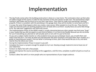 Implementation 
• The day finally comes when the building construction is done on a new home. The contractors clean up their piles 
of rubble and get all the rooms in order for the transition of the new owners to take over. The homeowners begin 
moving in with boxes and furniture to try out their new home. They check to make sure everything is working 
properly. If there is a problem with the plumbing or the garage door, they call the builder to come back and fix it. 
• In a way, the same thing happens when you create a new course. Other people try it out for you. They check to 
make sure that the parts are working properly and it all looks OK to suit them. Usually there are some little things 
to fix. You take their suggestions and refine the course. 
• The Implementation Phase of the ADDIE model is usually interesting because other people may find some "bugs" 
in your media that you did not expect or even think of before. It is a time to be flexible because you do not know 
for sure if everything you planned on will actually work or not until it is put to the test. 
• As you ask a subject matter teacher or a few students to try out your prototype lesson, you sit with them and 
watch how they do it. Can they do what you had planned? Ask them questions and write down their answers as a 
guide to improving your project. Find out what is confusing to them, parts they would like you to fix, and what 
exactly they like about your work. 
• During the Implementation Phase in Lesson 4, you will: 
• Complete the lesson or project enough for people to try it out. Develop enough material to test at least one of 
your objectives. 
• Conduct an Alpha Test with a few people. 
• Revise and improve the course according to the suggestions, and this time, complete or polish all parts as much as 
possible. 
• Conduct a Beta Test with 5 or more people who are representatives of your target audience. 
• 
 