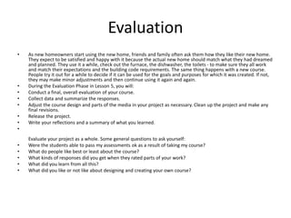 Evaluation 
• As new homeowners start using the new home, friends and family often ask them how they like their new home. 
They expect to be satisfied and happy with it because the actual new home should match what they had dreamed 
and planned. They use it a while, check out the furnace, the dishwasher, the toilets - to make sure they all work 
and match their expectations and the building code requirements. The same thing happens with a new course. 
People try it out for a while to decide if it can be used for the goals and purposes for which it was created. If not, 
they may make minor adjustments and then continue using it again and again. 
• During the Evaluation Phase in Lesson 5, you will: 
• Conduct a final, overall evaluation of your course. 
• Collect data and summarize the responses. 
• Adjust the course design and parts of the media in your project as necessary. Clean up the project and make any 
final revisions. 
• Release the project. 
• Write your reflections and a summary of what you learned. 
• 
Evaluate your project as a whole. Some general questions to ask yourself: 
• Were the students able to pass my assessments ok as a result of taking my course? 
• What do people like best or least about the course? 
• What kinds of responses did you get when they rated parts of your work? 
• What did you learn from all this? 
• What did you like or not like about designing and creating your own course? 
 